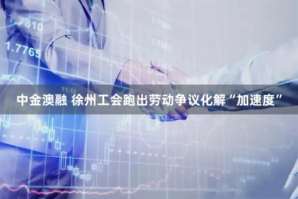 中金澳融 徐州工会跑出劳动争议化解“加速度”