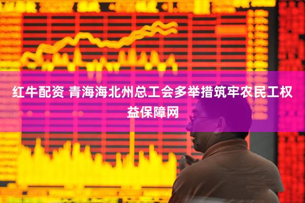 红牛配资 青海海北州总工会多举措筑牢农民工权益保障网