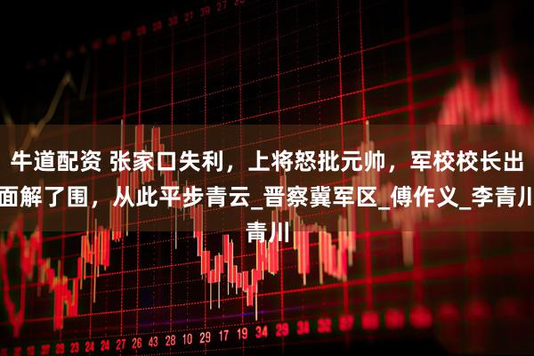 牛道配资 张家口失利，上将怒批元帅，军校校长出面解了围，从此平步青云_晋察冀军区_傅作义_李青川