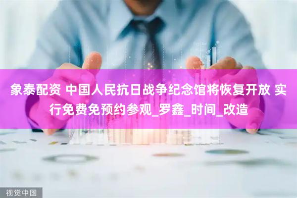 象泰配资 中国人民抗日战争纪念馆将恢复开放 实行免费免预约参观_罗鑫_时间_改造