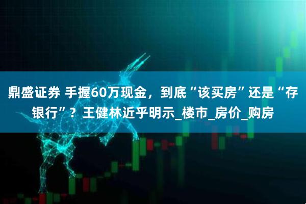 鼎盛证券 手握60万现金，到底“该买房”还是“存银行”？王健林近乎明示_楼市_房价_购房