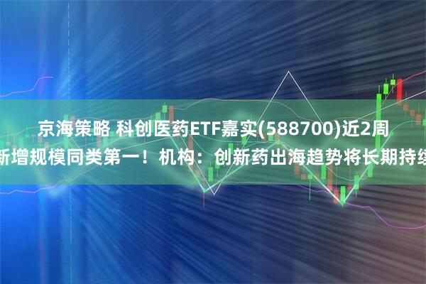 京海策略 科创医药ETF嘉实(588700)近2周新增规模同类第一！机构：创新药出海趋势将长期持续
