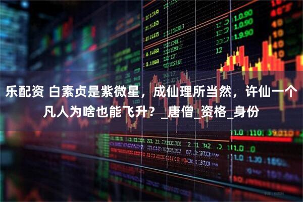 乐配资 白素贞是紫微星，成仙理所当然，许仙一个凡人为啥也能飞升？_唐僧_资格_身份