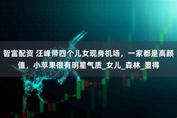 智富配资 汪峰带四个儿女现身机场，一家都是高颜值，小苹果很有明星气质_女儿_森林_显得