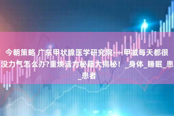 今朝策略 广东甲状腺医学研究院---甲减每天都很累没力气怎么办?重焕活力秘籍大揭秘！_身体_睡眠_患者
