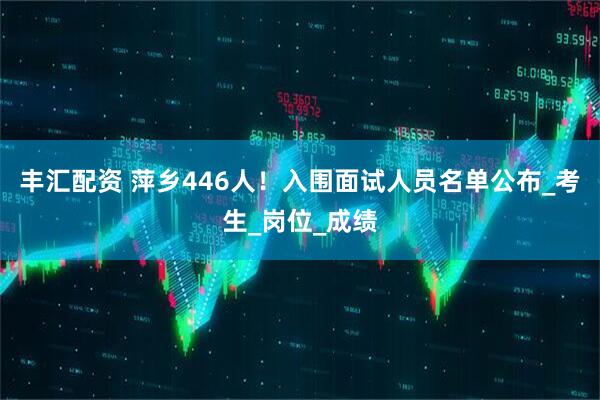 丰汇配资 萍乡446人！入围面试人员名单公布_考生_岗位_成绩