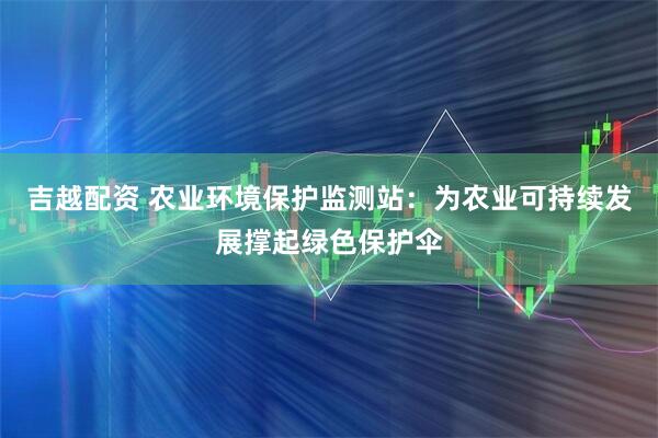 吉越配资 农业环境保护监测站：为农业可持续发展撑起绿色保护伞