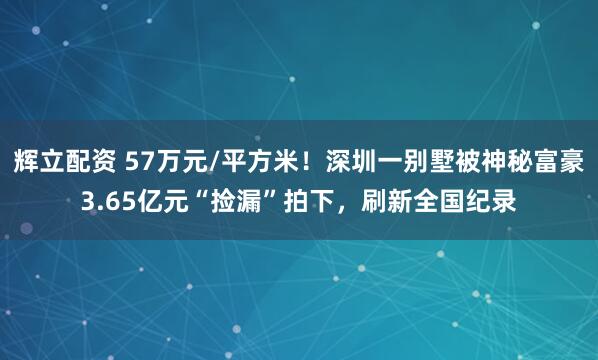 辉立配资 57万元/平方米！深圳一别墅被神秘富豪3.65亿元“捡漏”拍下，刷新全国纪录