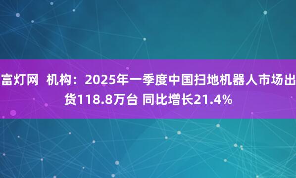 富灯网  机构：2025年一季度中国扫地机器人市场出货118.8万台 同比增长21.4%