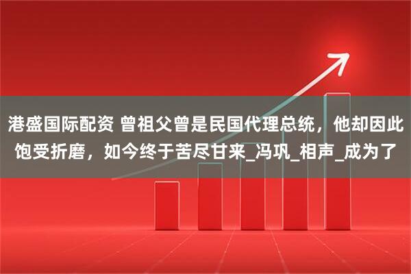 港盛国际配资 曾祖父曾是民国代理总统，他却因此饱受折磨，如今终于苦尽甘来_冯巩_相声_成为了