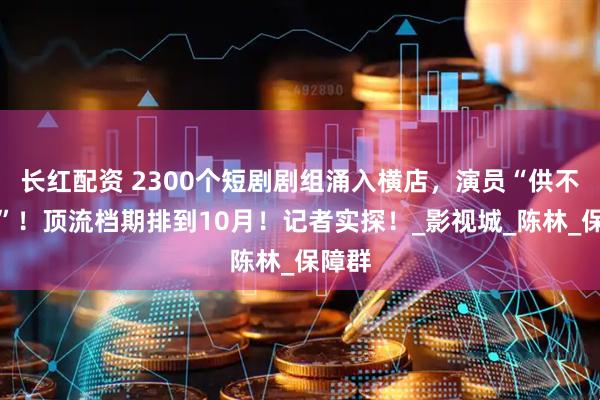 长红配资 2300个短剧剧组涌入横店，演员“供不应求”！顶流档期排到10月！记者实探！_影视城_陈林_保障群