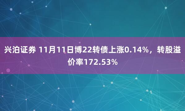 兴泊证券 11月11日博22转债上涨0.14%，转股溢价率172.53%
