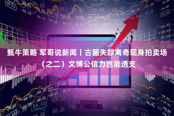甄牛策略 军哥说新闻丨古画失踪离奇现身拍卖场（之二）文博公信力岂能透支