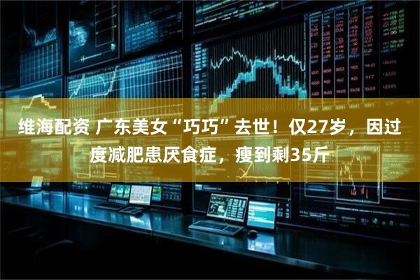 维海配资 广东美女“巧巧”去世！仅27岁，因过度减肥患厌食症，瘦到剩35斤