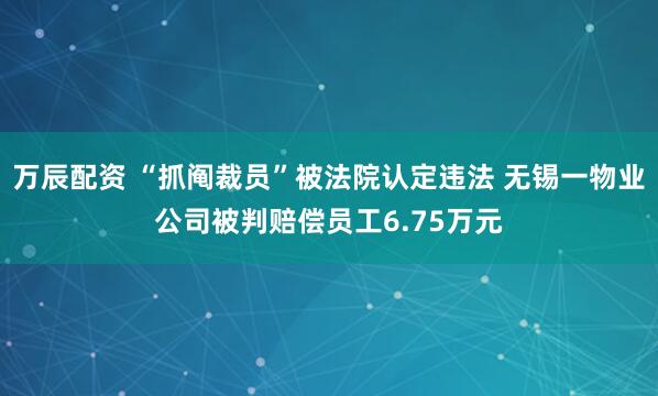 万辰配资 “抓阄裁员”被法院认定违法 无锡一物业公司被判赔偿员工6.75万元